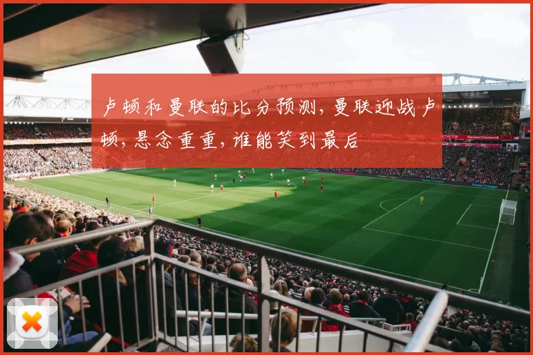 卢顿和曼联的比分预测,曼联迎战卢顿,悬念重重,谁能笑到最后