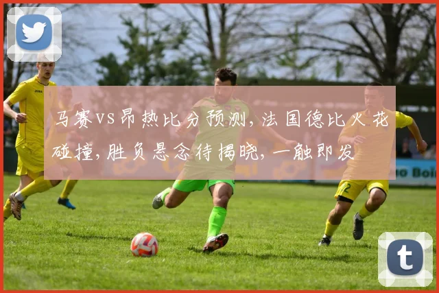 马赛vs昂热比分预测,法国德比火花碰撞,胜负悬念待揭晓,一触即发